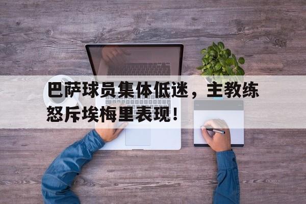 巴萨球员集体低迷，主教练怒斥埃梅里表现！