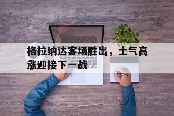 格拉纳达客场胜出，士气高涨迎接下一战的简单介绍