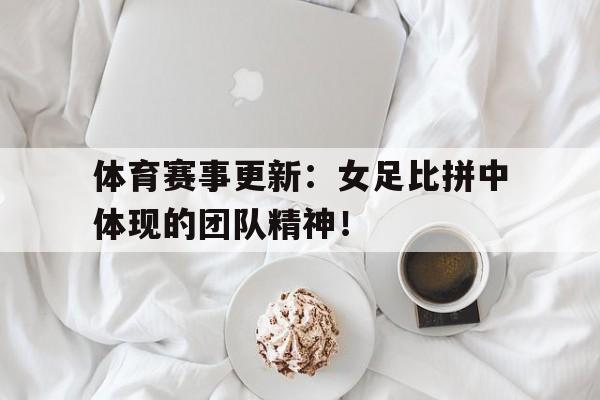 体育赛事更新：女足比拼中体现的团队精神！的简单介绍