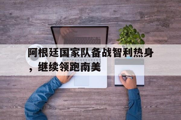 阿根廷国家队备战智利热身，继续领跑南美的简单介绍
