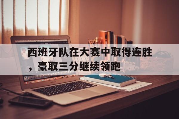 西班牙队在大赛中取得连胜，豪取三分继续领跑