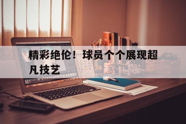 精彩绝伦！球员个个展现超凡技艺的简单介绍
