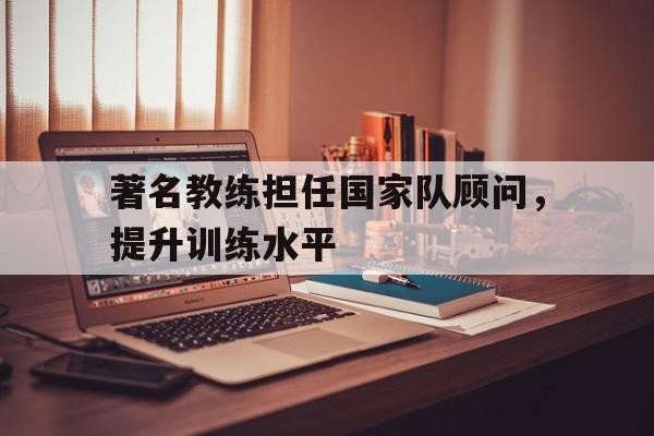 著名教练担任国家队顾问，提升训练水平