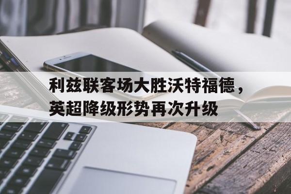包含利兹联客场大胜沃特福德，英超降级形势再次升级的词条